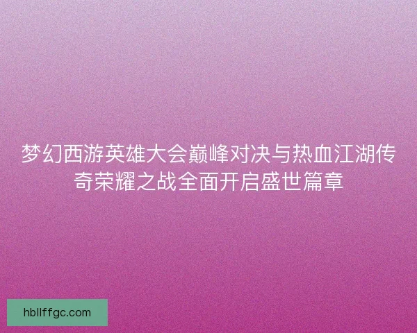 梦幻西游英雄大会巅峰对决与热血江湖传奇荣耀之战全面开启盛世篇章