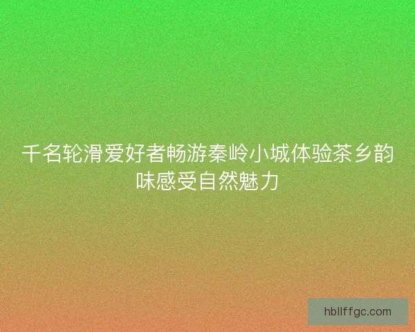 千名轮滑爱好者畅游秦岭小城体验茶乡韵味感受自然魅力