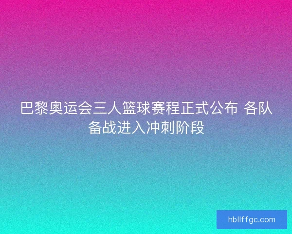 巴黎奥运会三人篮球赛程正式公布 各队备战进入冲刺阶段